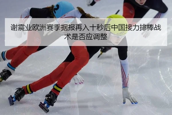 谢震业欧洲赛季据报再入十秒后中国接力排棒战术是否应调整